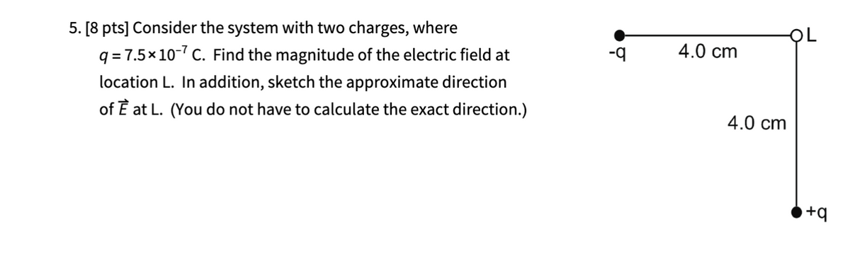 5. [8 pts] Consider the system with two charges, where
q=7.5×10-7 C. Find the magnitude of the electric field at
location L. In addition, sketch the approximate direction
of È at L. (You do not have to calculate the exact direction.)
-q
4.0 cm
4.0 cm
L
+q
