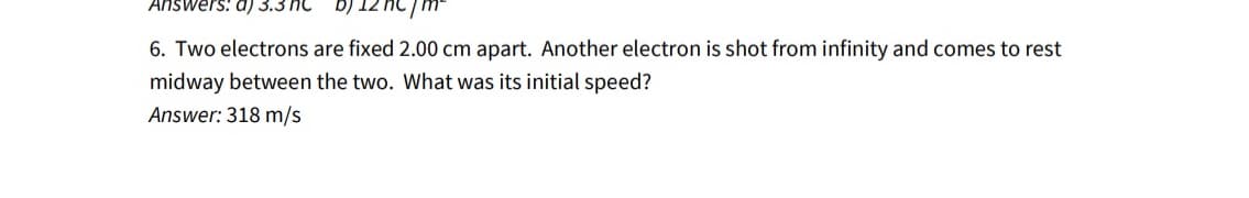 Answers: a) 3.3 C
c/m²
6. Two electrons are fixed 2.00 cm apart. Another electron is shot from infinity and comes to rest
midway between the two. What was its initial speed?
Answer: 318 m/s
