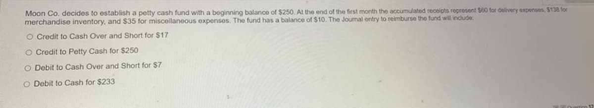 Moon Co. decides to establish a petty cash fund with a beginning balance of $250. At the end of the first month the accumulated receipts represent $60 for delivery expenses, $138 for
merchandise inventory, and $35 for miscellaneous expenses. The fund has a balance of $10. The Journal entry to reimburse the fund will include:
O Credit to Cash Over and Short for $17
O Credit to Petty Cash for $250
O Debit to Cash Over and Short for $7
O Debit to Cash for $233
