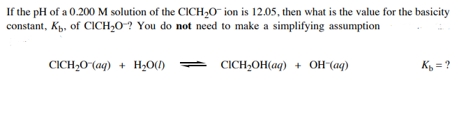 If the pH of a 0.200 M solution of the CICH2O¯ ion is 12.05, then what is the value for the basicity
constant, Kp, of CICH20-? You do not need to make a simplifying assumption
CICH,0-(aq) + H2O(1)
СICH-OОH(aq) + ОН (аq)
K½ = ?
