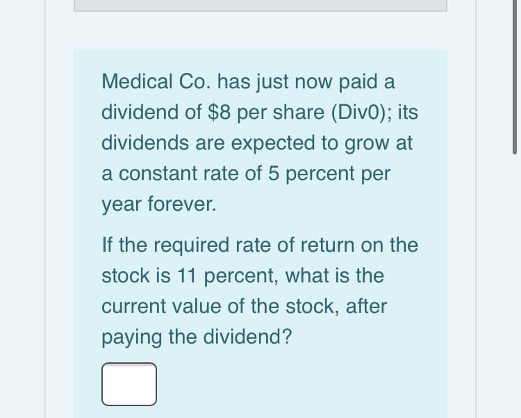 Medical Co. has just now paid a
dividend of $8 per share (Div0); its
dividends are expected to grow at
a constant rate of 5 percent per
year forever.
If the required rate of return on the
stock is 11 percent, what is the
current value of the stock, after
paying the dividend?
