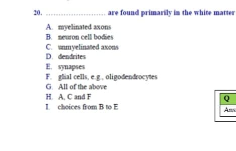 20.
are found primarily in the white matter
A. myelinated axons
B. neuron cell bodies
C. unmyelinated axons
D. dendrites
E. synapses
F. glial cells, eg., oligodendrocytes
G. All of the above
H. A, C and F
I choices from B to E
Ans
