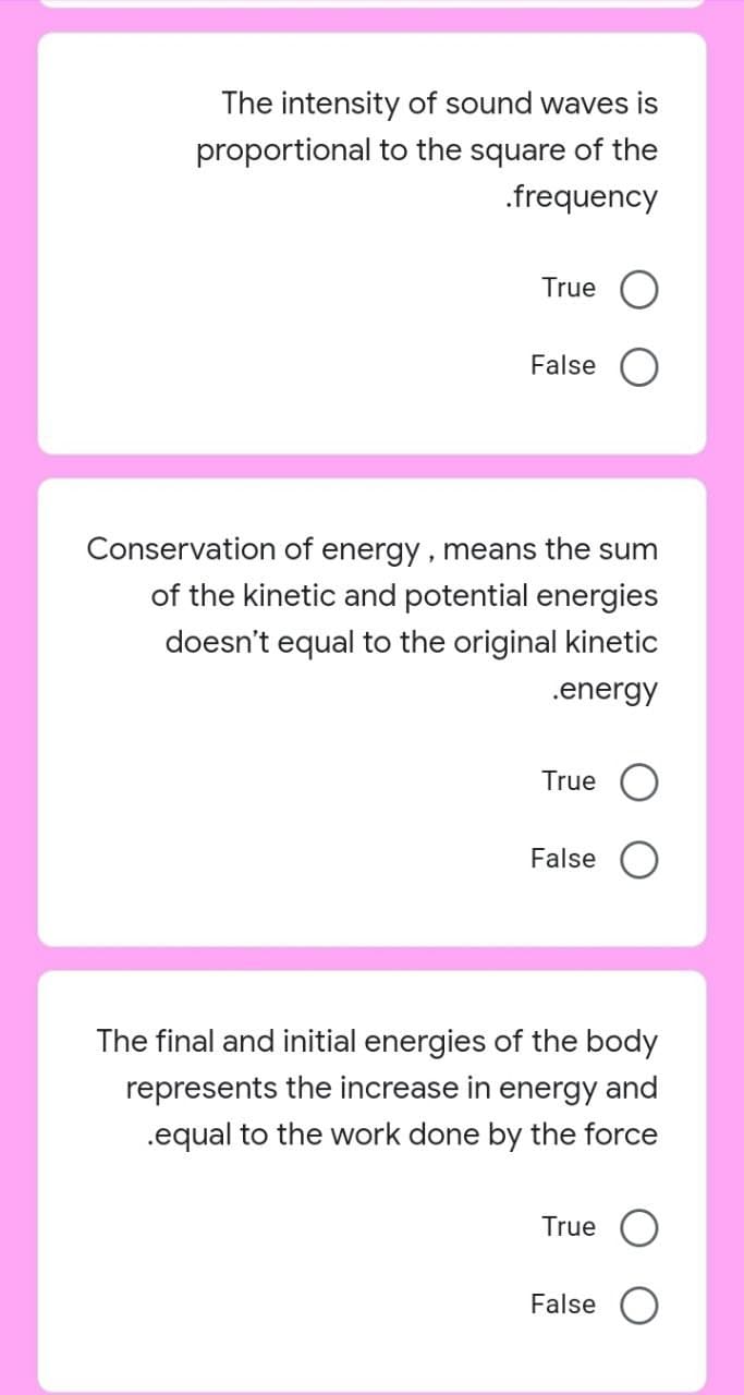 The intensity of sound waves is
proportional to the square of the
.frequency
True
False
Conservation of energy , means the sum
of the kinetic and potential energies
doesn't equal to the original kinetic
.energy
True
False
The final and initial energies of the body
represents the increase in energy and
.equal to the work done by the force
True
False
