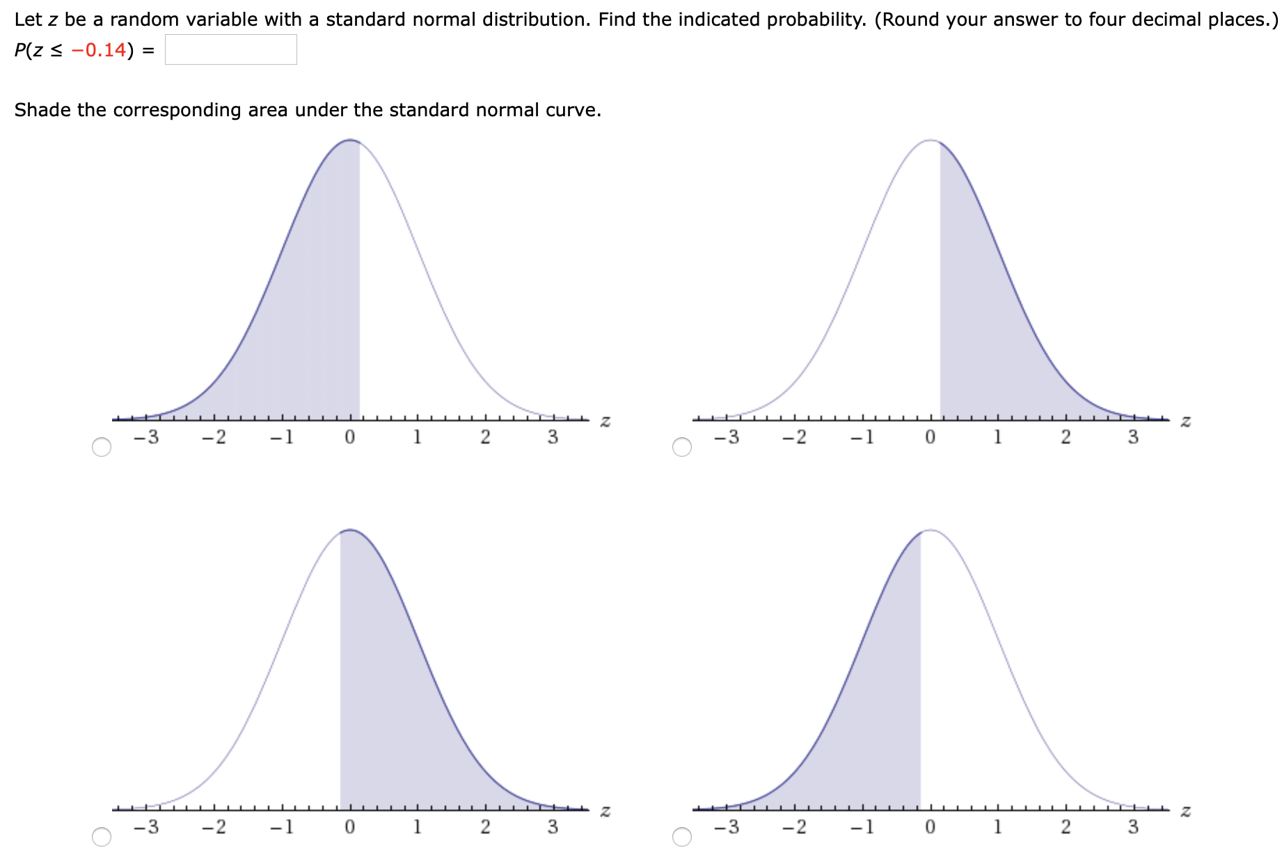 Let z be a random variable with a standard normal distribution. Find the indicated probability. (Round your answer to four decimal places.)
P(z < -0.14) =
Shade the corresponding area under the standard normal curve.

