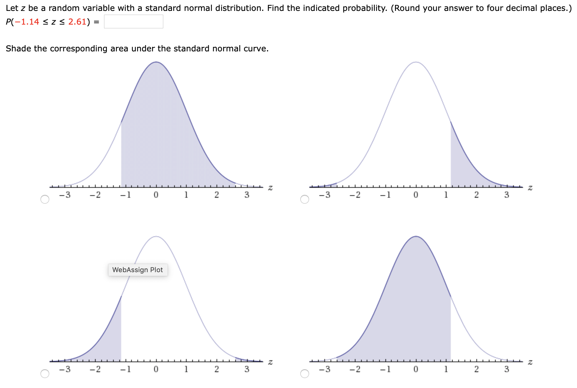 Let z be a random variable with a standard normal distribution. Find the indicated probability. (Round your answer to four decimal places.)
P(-1.14 < z < 2.61) =
Shade the corresponding area under the standard normal curve.
-3
-2
-1 0
1
2 3
-3
-2
-1
1
WebAssign Plot
-3
-2
-1 0
1
-3
-2
-1 0
1
2
3
3.
2.
