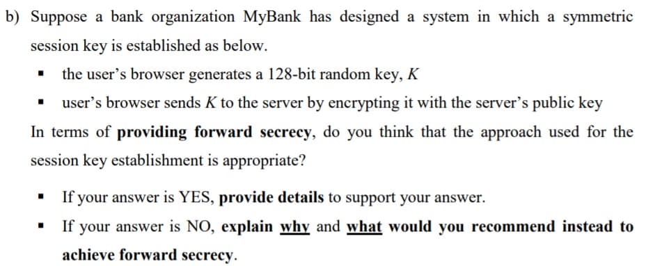 b) Suppose a bank organization MyBank has designed a system in which a symmetric
session key is established as below.
the user's browser generates a 128-bit random key, K
user's browser sends K to the server by encrypting it with the server's public key
In terms of providing forward secrecy, do you think that the approach used for the
session key establishment is appropriate?
If your answer is YES, provide details to support your answer.
If your answer is NO, explain why and what would you recommend instead to
achieve forward secrecy.
