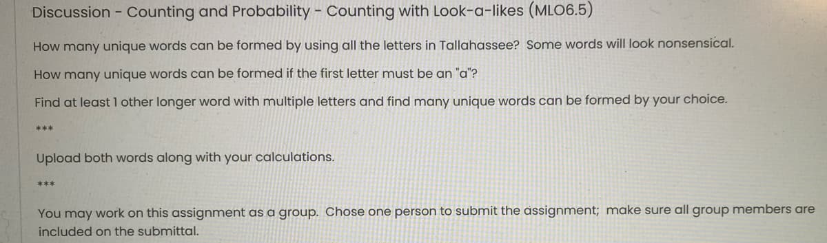 Discussion - Counting and Probability - Counting with Look-a-likes (MLO6.5)
How many unique words can be formed by using all the letters in Tallahassee? Some words will look nonsensical.
How many unique words can be formed if the first letter must be an "a"?
Find at least 1 other longer word with multiple letters and find many unique words can be formed by your choice.
***
Upload both words along with your calculations.
***
You may work on this assignment as a group. Chose one person to submit the assignment; make sure all group members are
included on the submittal.