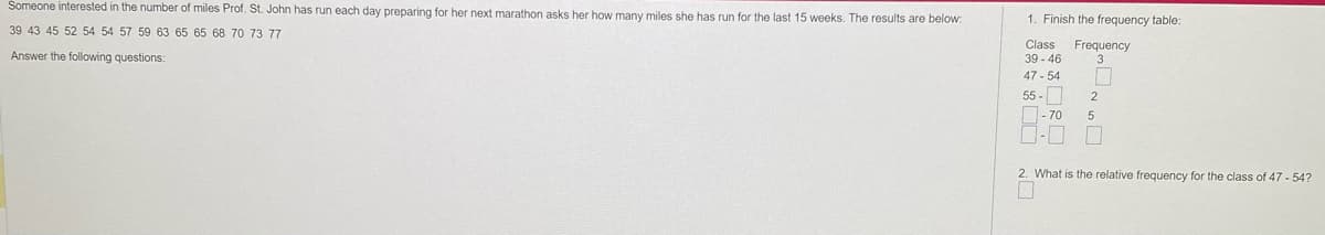 Someone interested in the number of miles Prof. St. John has run each day preparing for her next marathon asks her how many miles she has run for the last 15 weeks. The results are below:
39 43 45 52 54 54 57 59 63 65 65 68 70 73 77
Answer the following questions:
1. Finish the frequency table:
Class Frequency
39-46
47-54
55-
-70
2
5
6
2. What is the relative frequency for the class of 47-54?