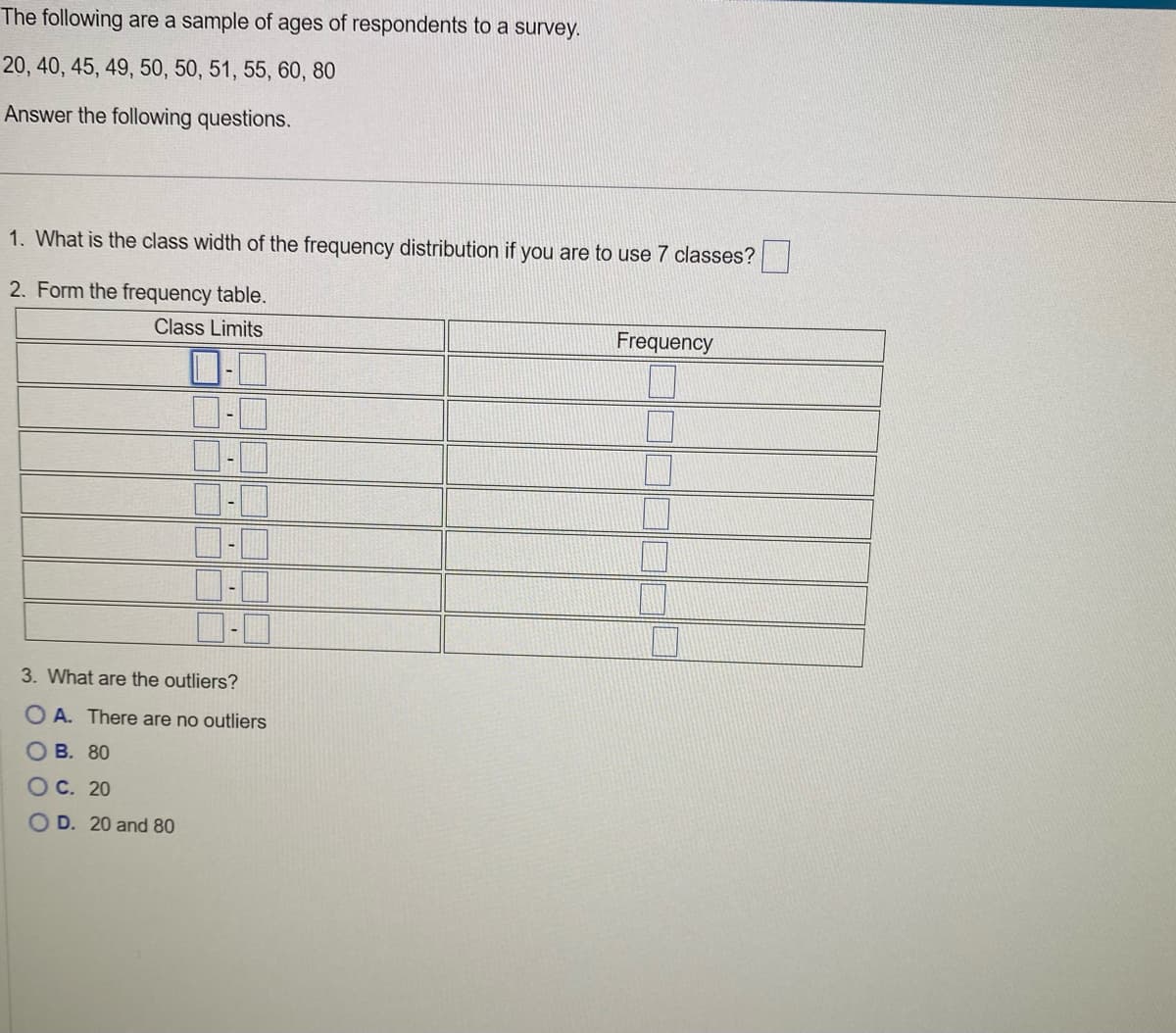 The
following are a sample of ages of respondents to a survey.
20, 40, 45, 49, 50, 50, 51, 55, 60, 80
Answer the following questions.
1. What is the class width of the frequency distribution if you are to use 7 classes?
2. Form the frequency table.
Class Limits
3. What are the outliers?
OA. There are no outliers
OB. 80
OC. 20
OD. 20 and 80
Frequency