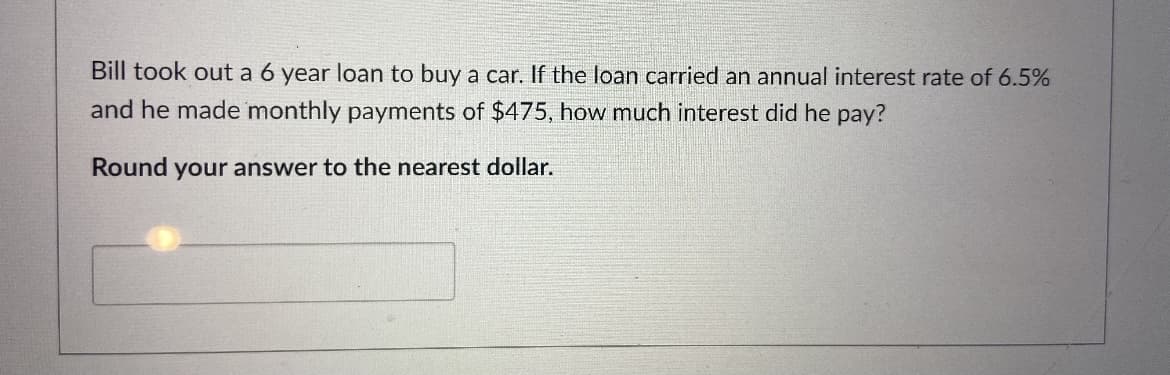 Bill took out a 6 year loan to buy a car. If the loan carried an annual interest rate of 6.5%
and he made monthly payments of $475, how much interest did he pay?
Round your answer to the nearest dollar.

