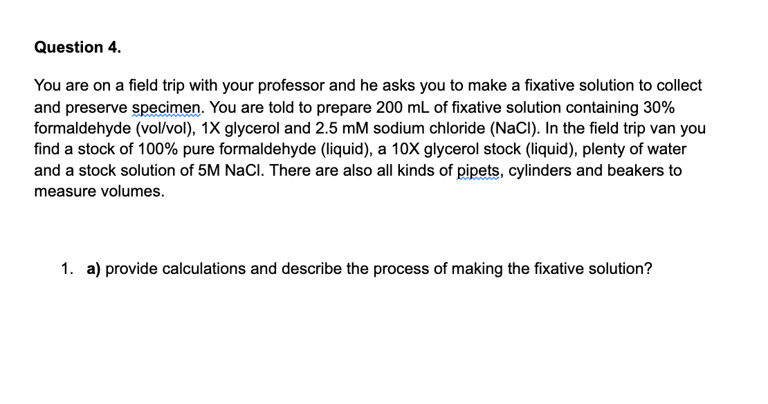 Question 4.
You are on a field trip with your professor and he asks you to make a fixative solution to collect
and preserve specimen. You are told to prepare 200 mL of fixative solution containing 30%
formaldehyde (vol/vol), 1X glycerol and 2.5 mM sodium chloride (NaCI). In the field trip van you
find a stock of 100% pure formaldehyde (liquid), a 10X glycerol stock (liquid), plenty of water
and a stock solution of 5M NaCl. There are also all kinds of pipets, cylinders and beakers to
measure volumes.
1. a) provide calculations and describe the process of making the fixative solution?
