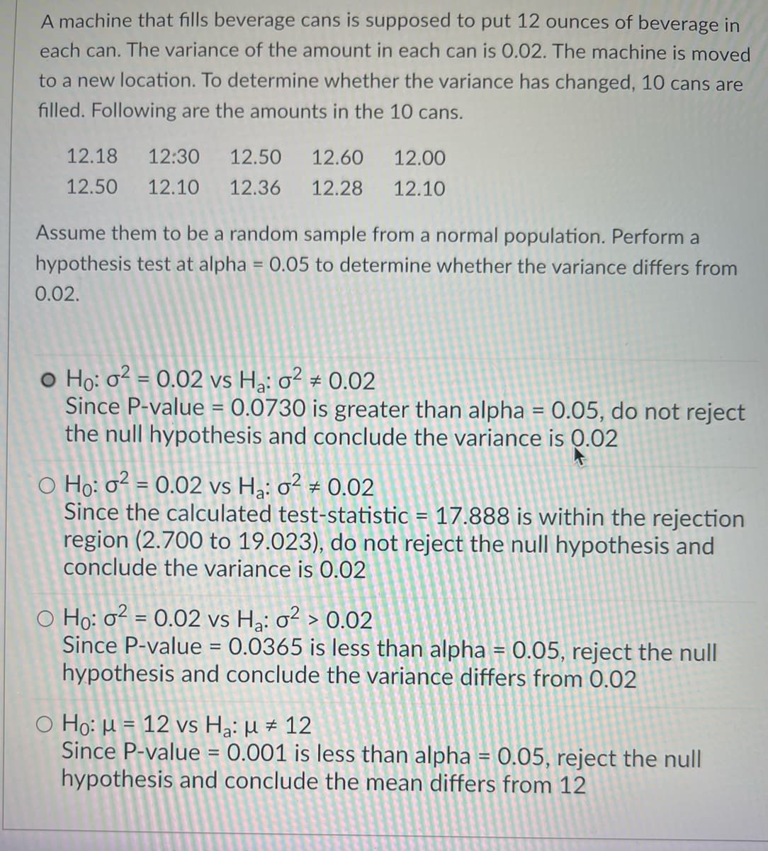 A machine that fills beverage cans is supposed to put 12 ounces of beverage in
each can. The variance of the amount in each can is 0.02. The machine is moved
to a new location. To determine whether the variance has changed, 10 cans are
filled. Following are the amounts in the 10 cans.
12.18
12:30
12.50
12.60
12.00
12.50
12.10
12.36
12.28
12.10
Assume them to be a random sample from a normal population. Perform a
hypothesis test at alpha = 0.05 to determine whether the variance differs from
0.02.
o Ho: o2 = 0.02 vs H3: o² # 0.02
Since P-value = 0.0730 is greater than alpha = 0.05, do not reject
the null hypothesis and conclude the variance is 0.02
O Họ: o² = 0.02 vs Hạ: o² ± 0.02
Since the calculated test-statistic = 17.888 is within the rejection
region (2.700 to 19.023), do not reject the null hypothesis and
conclude the variance is 0.02
%3!
O Ho: o² = 0.02 vs Hạ: o² > 0.02
Since P-value = 0.0365 is less than alpha = 0.05, reject the null
hypothesis and conclude the variance differs from 0.02
%3D
O Ho: µ = 12 vs Hạ: µ # 12
Since P-value = 0.001 is less than alpha = 0.05, reject the null
hypothesis and conclude the mean differs from 12
