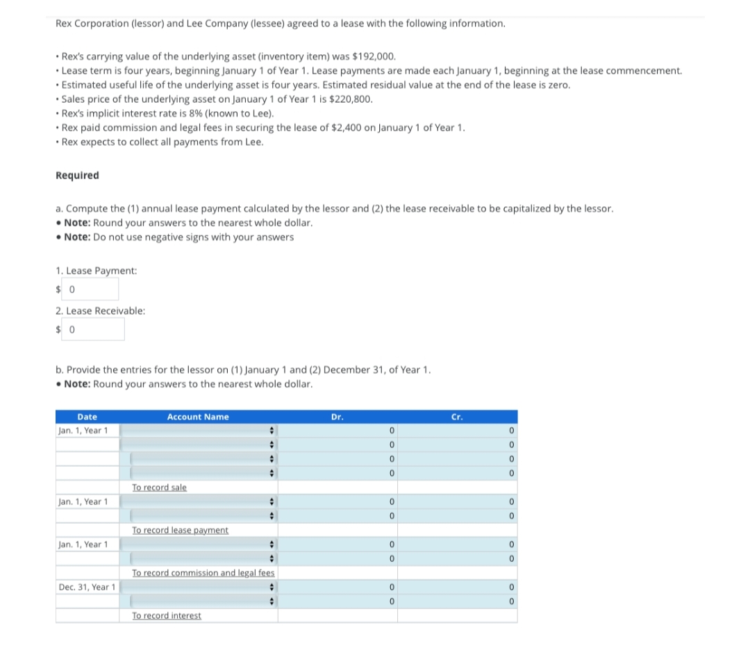 Rex Corporation (lessor) and Lee Company (lessee) agreed to a lease with the following information.
• Rex's carrying value of the underlying asset (inventory item) was $192,000.
• Lease term is four years, beginning January 1 of Year 1. Lease payments are made each January 1, beginning at the lease commencement.
• Estimated useful life of the underlying asset is four years. Estimated residual value at the end of the lease is zero.
• Sales price of the underlying asset on January 1 of Year 1 is $220,800.
• Rex's implicit interest rate is 8% (known to Lee).
• Rex paid commission and legal fees in securing the lease of $2,400 on January 1 of Year 1.
• Rex expects to collect all payments from Lee.
Required
a. Compute the (1) annual lease payment calculated by the lessor and (2) the lease receivable to be capitalized by the lessor.
• Note: Round your answers to the nearest whole dollar.
• Note: Do not use negative signs with your answers
1. Lease Payment:
$0
2. Lease Receivable:
$0
b. Provide the entries for the lessor on (1) January 1 and (2) December 31, of Year 1.
• Note: Round your answers to the nearest whole dollar.
Date
Jan. 1, Year 1
Jan. 1, Year 1
Jan. 1, Year 1
Dec. 31, Year 1
Account Name
To record sale
To record lease payment
↑
;
:
+
To record interest
#
#
+
+
To record commission and legal fees
#
#
Dr.
0
0
0
0
0
0
0
0
0
0
Cr.
0
0
0
0
0
0
0
0
0
0