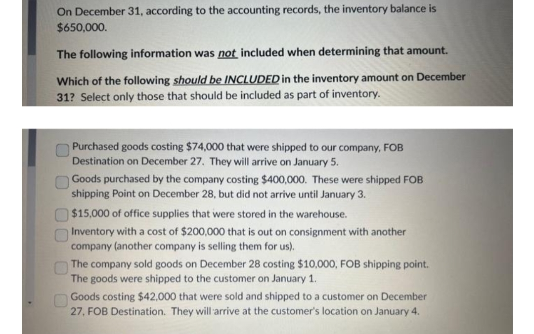 On December 31, according to the accounting records, the inventory balance is
$650,000.
The following information was not included when determining that amount.
Which of the following should be INCLUDED in the inventory amount on December
31? Select only those that should be included as part of inventory.
0 00 0
Purchased goods costing $74,000 that were shipped to our company, FOB
Destination on December 27. They will arrive on January 5.
Goods purchased by the company costing $400,000. These were shipped FOB
shipping Point on December 28, but did not arrive until January 3.
$15,000 of office supplies that were stored in the warehouse.
Inventory with a cost of $200,000 that is out on consignment with another
company (another company is selling them for us).
The company sold goods on December 28 costing $10,000, FOB shipping point.
The goods were shipped to the customer on January 1.
Goods costing $42,000 that were sold and shipped to a customer on December
27, FOB Destination. They will arrive at the customer's location on January 4.