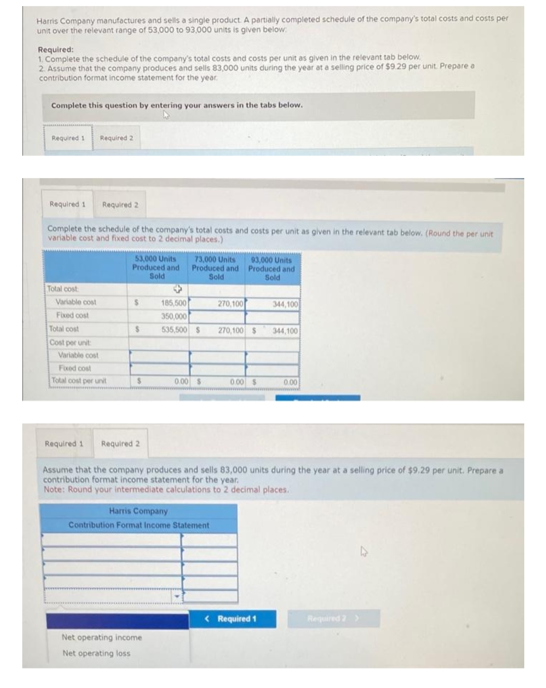 Harris Company manufactures and sells a single product. A partially completed schedule of the company's total costs and costs per
unit over the relevant range of 53,000 to 93,000 units is given below:
Required:
1. Complete the schedule of the company's total costs and costs per unit as given in the relevant tab below.
2. Assume that the company produces and sells 83,000 units during the year at a selling price of $9.29 per unit. Prepare a
contribution format income statement for the year.
Complete this question by entering your answers in the tabs below.
Required 1 Required 2
Required 1
Complete the schedule of the company's total costs and costs per unit as given in the relevant tab below. (Round the per unit
variable cost and fixed cost to 2 decimal places.)
Total cost
Variable cost
Fixed cost
Total cost
Cost por unit:
Required 2
Variable cost
Fixed cost
Total cost per unit
53,000 Units
Produced and
Sold
$
S
$
Required 1 Required 2
73,000 Units
Produced and
Sold
185,500
350,000
535,500 $
Net operating income
Net operating loss
0.00 $
Harris Company
Contribution Format Income Statement
270,100
93,000 Units
Produced and
Sold
270,100 $
0.00 $
344,100
Assume that the company produces and sells 83,000 units during the year at a selling price of $9.29 per unit. Prepare a
contribution format income statement for the year.
Note: Round your intermediate calculations to 2 decimal places.
< Required 1
344,100
0.00
Required 2 >