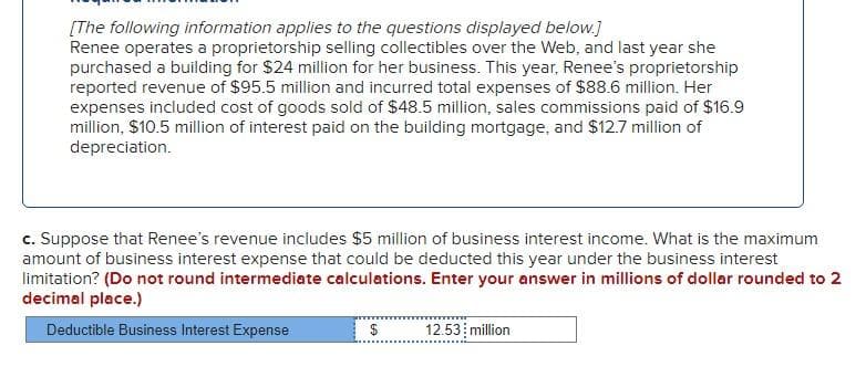 [The following information applies to the questions displayed below.]
Renee operates a proprietorship selling collectibles over the Web, and last year she
purchased a building for $24 million for her business. This year, Renee's proprietorship
reported revenue of $95.5 million and incurred total expenses of $88.6 million. Her
expenses included cost of goods sold of $48.5 million, sales commissions paid of $16.9
million, $10.5 million of interest paid on the building mortgage, and $12.7 million of
depreciation.
c. Suppose that Renee's revenue includes $5 million of business interest income. What is the maximum
amount of business interest expense that could be deducted this year under the business interest
limitation? (Do not round intermediate calculations. Enter your answer in millions of dollar rounded to 2
decimal place.)
Deductible Business Interest Expense
$ 12.53 million