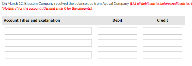 On March 12, Blossom Company received the balance due from Ayayai Company. (List all debit entries before credit entries.
"No Entry" for the account titles and enter O for the amounts.)
Account Titles and Explanation
Debit
Credit
