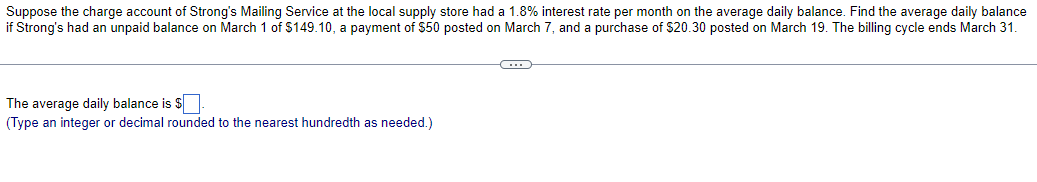 Suppose the charge account of Strong's Mailing Service at the local supply store had a 1.8% interest rate per month on the average daily balance. Find the average daily balance
if Strong's had an unpaid balance on March 1 of $149.10, a payment of $50 posted on March 7, and a purchase of $20.30 posted on March 19. The billing cycle ends March 31.
The average daily balance is $
(Type an integer or decimal rounded to the nearest hundredth as needed.)
-C