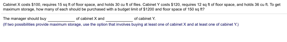 Cabinet X costs $100, requires 15 sq ft of floor space, and holds 30 cu ft of files. Cabinet Y costs $120, requires 12 sq ft of floor space, and holds 36 cu ft. To get
maximum storage, how many of each should be purchased with a budget limit of $1200 and floor space of 150 sq ft?
of cabinet X and
The manager should buy
of cabinet Y
(If two possibilities provide maximum storage, use the option that involves buying at least one of cabinet X and at least one of cabinet Y.)
