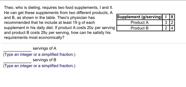 Theo, who is dieting, requires two food supplements, I and II
He can get these supplements from two different products, A
and B, as shown in the table. Theo's physician has
recommended that he include at least 19 g of each
supplement in his daily diet. If product A costs 20¢ per serving
and product B costs 29¢ per serving, how can he satisfy his
requirements most economically?
Supplement (g/serving) II
3 2
2 4
Product A
Product B
servings of A
(Type an integer or a simplified fraction.)
servings of B
(Type an integer or a simplified fraction.)
