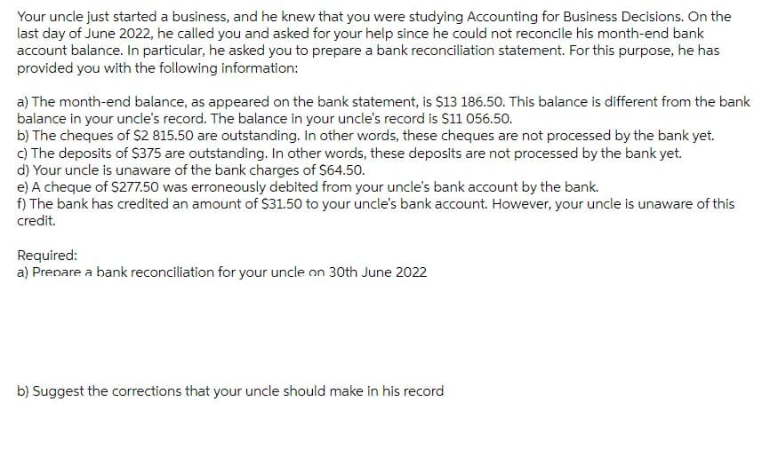 Your uncle just started a business, and he knew that you were studying Accounting for Business Decisions. On the
last day of June 2022, he called you and asked for your help since he could not reconcile his month-end bank
account balance. In particular, he asked you to prepare a bank reconciliation statement. For this purpose, he has
provided you with the following information:
a) The month-end balance, as appeared on the bank statement, is $13 186.50. This balance is different from the bank
balance in your uncle's record. The balance in your uncle's record is $11 056.50.
b) The cheques of $2 815.50 are outstanding. In other words, these cheques are not processed by the bank yet.
c) The deposits of $375 are outstanding. In other words, these deposits are not processed by the bank yet.
d) Your uncle is unaware of the bank charges of $64.50.
e) A cheque of $277.50 was erroneously debited from your uncle's bank account by the bank.
f) The bank has credited an amount of $31.50 to your uncle's bank account. However, your uncle is unaware of this
credit.
Required:
a) Prepare a bank reconciliation for your uncle on 30th June 2022
b) Suggest the corrections that your uncle should make in his record