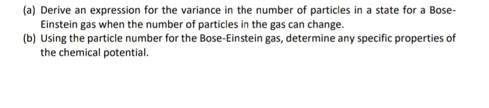 (a) Derive an expression for the variance in the number of particles in a state for a Bose-
Einstein gas when the number of particles in the gas can change.
(b) Using the particle number for the Bose-Einstein gas, determine any specific properties of
the chemical potential.
