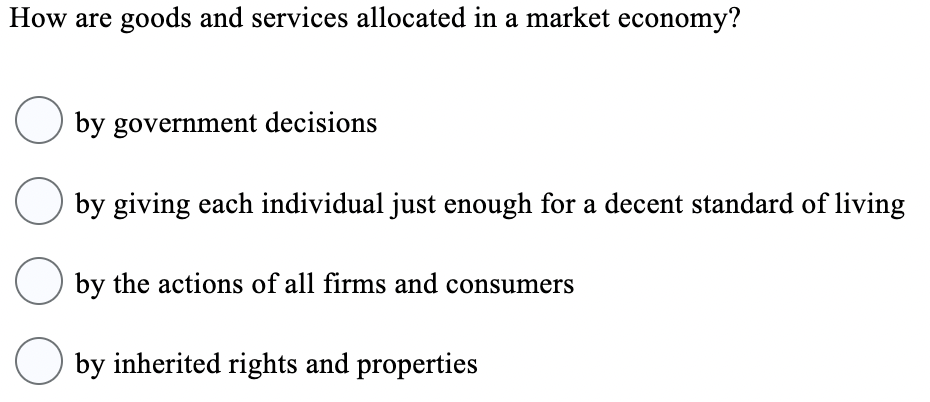 How are goods and services allocated in a market economy?
O by government decisions
O by giving each individual just enough for a decent standard of living
by the actions of all firms and consumers
by inherited rights and properties