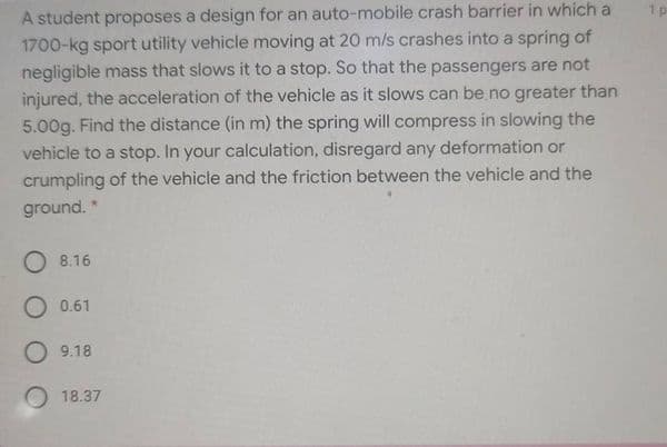 A student proposes a design for an auto-mobile crash barrier in which a
1700-kg sport utility vehicle moving at 20 m/s crashes into a spring of
negligible mass that slows it to a stop. So that the passengers are not
injured, the acceleration of the vehicle as it slows can be.no greater than
5.00g. Find the distance (in m) the spring will compress in slowing the
vehicle to a stop. In your calculation, disregard any deformation or
1 p
crumpling of the vehicle and the friction between the vehicle and the
ground. *
O 8.16
O 0.61
O 9.18
18.37
