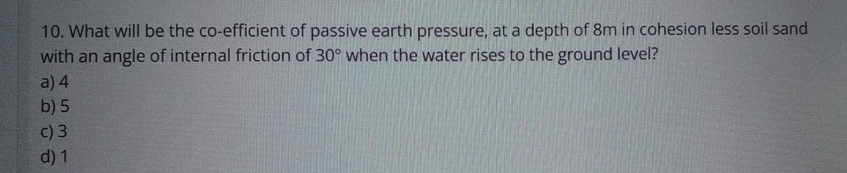 10. What will be the co-efficient of passive earth pressure, at a depth of 8m in cohesion less soil sand
with an angle of internal friction of 30° when the water rises to the ground level?
a) 4
b) 5
c) 3
d) 1