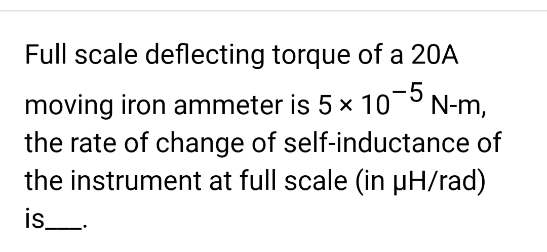 Full scale deflecting torque of a 20A
-5
moving iron ammeter is 5 × 10 N-m,
the rate of change of self-inductance of
the instrument at full scale (in µH/rad)
is