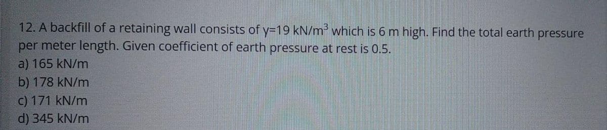 12. A backfill of a retaining wall consists of y=19 kN/m³ which is 6 m high. Find the total earth pressure
per meter length. Given coefficient of earth pressure at rest is 0.5.
a) 165 kN/m
b) 178 kN/m
c) 171 kN/m
d) 345 kN/m