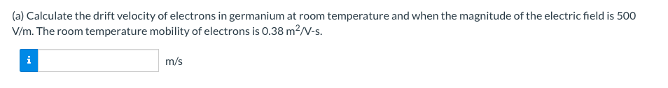 (a) Calculate the drift velocity of electrons in germanium at room temperature and when the magnitude of the electric field is 500
V/m. The room temperature mobility of electrons is 0.38 m²2/V-s.
i
m/s