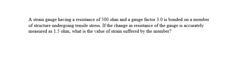 A strain gauge having a resistance of 500 ohm and a gauge factor 3.0 is bonded on a member
of structure undergoing tensile stress. If the change in resistance of the gauge is accurately
measured as 1.5 ohm, what is the value of strain suffered by the member?