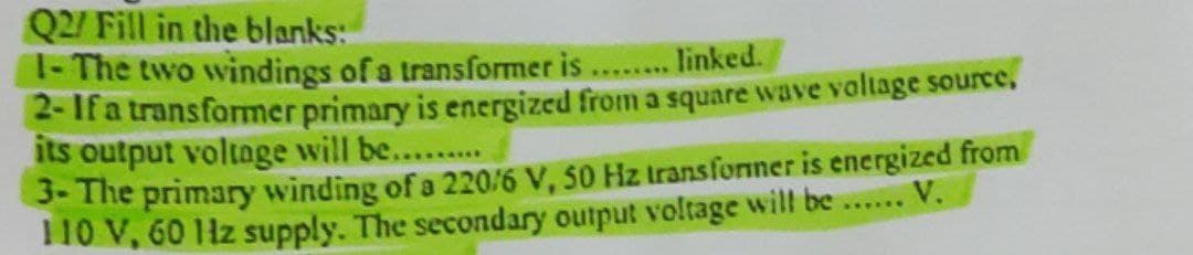 Q2/ Fill in the blanks:
1- The two windings of a transformer is
linked.
*****
2- If a transformer primary is energized from a square wave voltage source,
its output voltage will be..........
3- The primary winding of a 220/6 V, 50 Hz transformer is energized from
110 V, 60 Hz supply. The secondary output voltage will be ...... V.