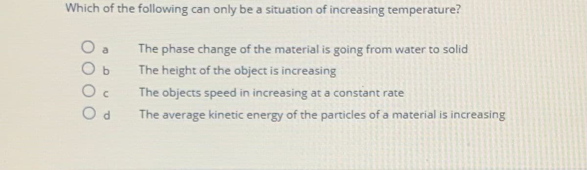 Which of the following can only be a situation of increasing temperature?
O a
O b
O
C
Od
The phase change of the material is going from water to solid
The height of the object is increasing
The objects speed in increasing at a constant rate
The average kinetic energy of the particles of a material is increasing