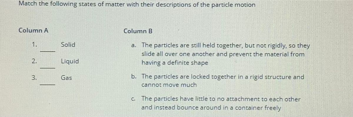 Match the following states of matter with their descriptions of the particle motion
Column A
1.
2.
Solid
Liquid
Gas
Column B
a. The particles are still held together, but not rigidly, so they
slide all over one another and prevent the material from
having a definite shape
b. The particles are locked together in a rigid structure and
cannot move much
c. The particles have little to no attachment to each other
and instead bounce around in a container freely