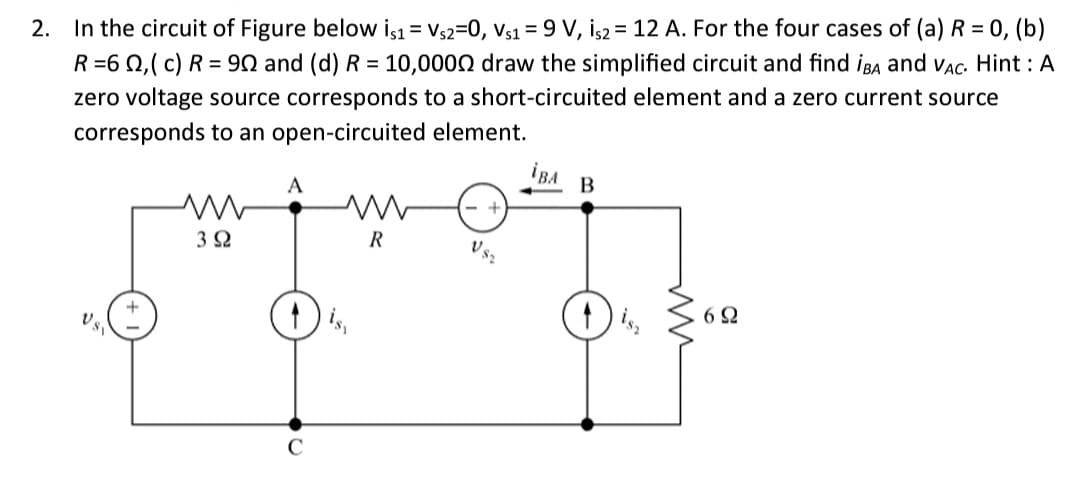 2. In the circuit of Figure below is1 = Vs2=0, Vs1 = 9 V, İs2 = 12 A. For the four cases of (a) R = 0, (b)
R=60,(c) R = 90 and (d) R = 10,0000 draw the simplified circuit and find IBA and VAC. Hint: A
zero voltage source corresponds to a short-circuited element and a zero current source
corresponds to an open-circuited element.
İBA
B
A
ww
R
VS₂
3 Ω
6Ω
U SV