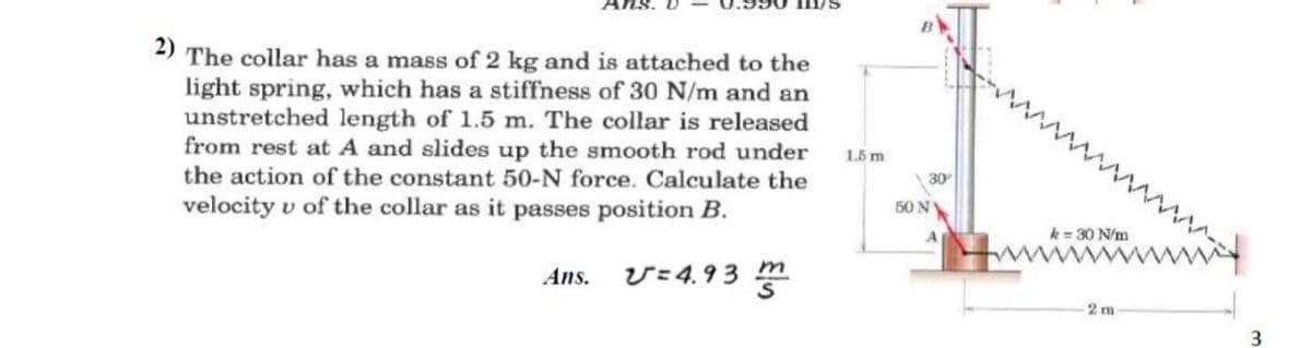 2)
The collar has a mass of 2 kg and is attached to the
light spring, which has a stiffness of 30 N/m and an
unstretched length of 1.5 m. The collar is released
from rest at A and slides up the smooth rod under
the action of the constant 50-N force. Calculate the
velocity u of the collar as it passes position B.
Ans.
V=4.93
m
m
1.5 m
30°
50 N
k= 30 N/m
2m
3