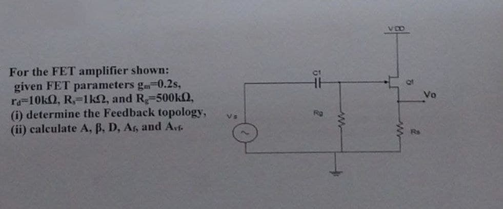 For the FET amplifier shown:
given FET parameters g 0.2s,
ra=10kQ, R, 1k, and Rg-500kQ,
(i) determine the Feedback topology,
(ii) calculate A, B, D, Ar, and Avf.
Vs
5÷
Rg
www
T
5
at
Rs
Vo