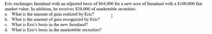 Eric exchanges farmland with an adjusted basis of $64,000 for a new acre of farmland with a $100,000 fair
market value. In addition, he receives $20,000 of marketable securities.
a. What is the amount of gain realized by Erie?
b. What is the amount of gain recognized by Eric?
c. What is Eric's basis in the new farmland?
d. What is Eric's basis in the marketable securities?
I
