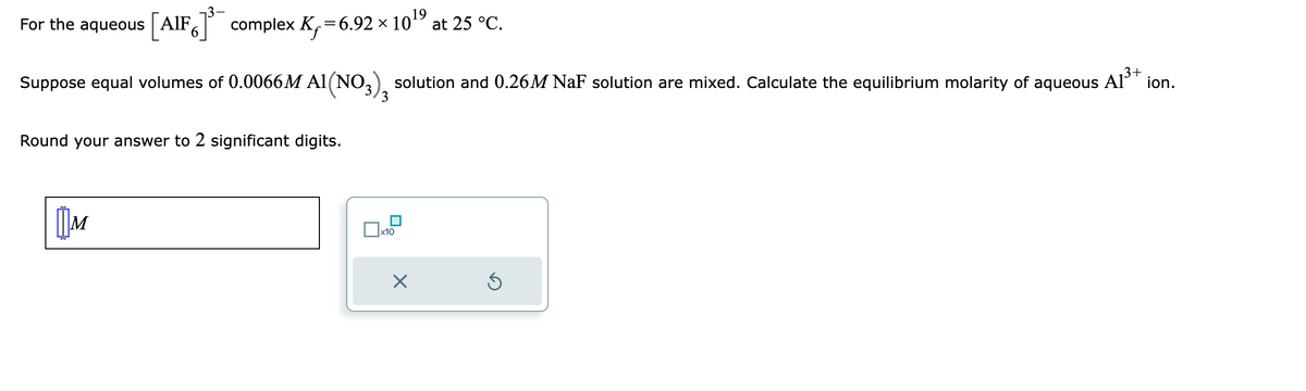 For the aqueous [AIF]³ complex K₁=6.92 × 10¹⁹
3+
Suppose equal volumes of 0.0066M A1(NO3), solution and 0.26M NaF solution are mixed. Calculate the equilibrium molarity of aqueous A1³+ ion.
Round your answer to 2 significant digits.
M
x10
at 25 °C.
X
Ś