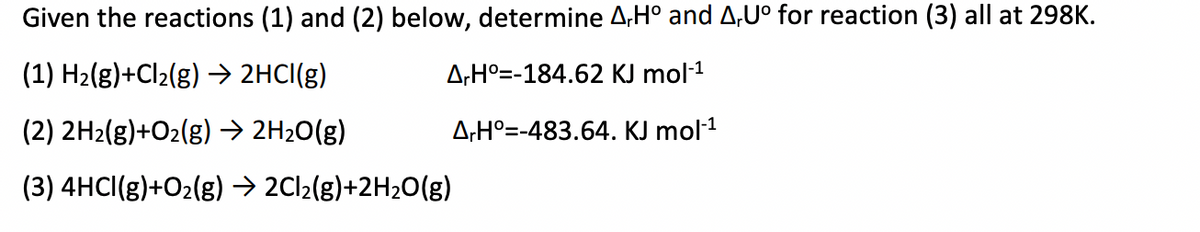 Given the reactions (1) and (2) below, determine A,Hº and A,Uº for reaction (3) all at 298K.
(1) H₂(g)+Cl₂(g) → 2HCl(g)
A,H° -184.62 KJ mol-¹
(2) 2H2(g)+O₂(g) → 2H₂O(g)
ArH=-483.64. KJ mol-¹
(3) 4HCI(g)+O₂(g) → 2Cl₂(g)+2H₂O(g)