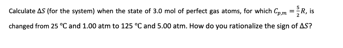 Calculate AS (for the system) when the state of 3.0 mol of perfect gas atoms, for which Cp,m =R, is
changed from 25 °C and 1.00 atm to 125 °C and 5.00 atm. How do you rationalize the sign of AS?