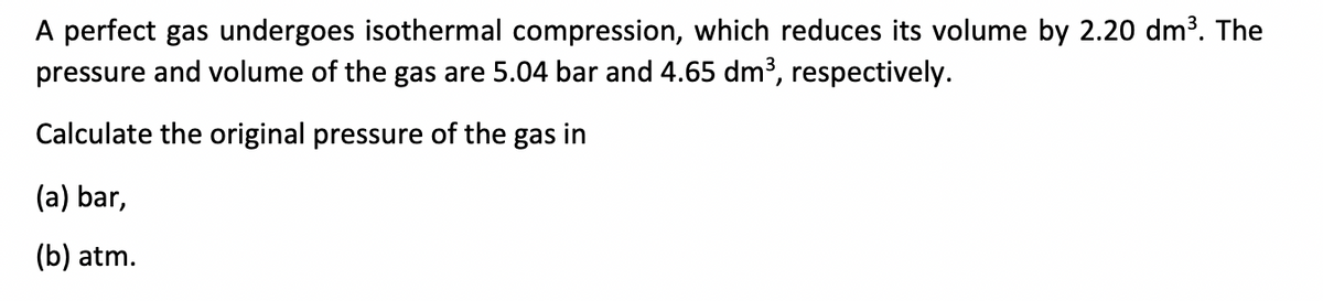 A perfect gas undergoes isothermal compression, which reduces its volume by 2.20 dm³. The
pressure and volume of the gas are 5.04 bar and 4.65 dm³, respectively.
Calculate the original pressure of the gas in
(a) bar,
(b) atm.