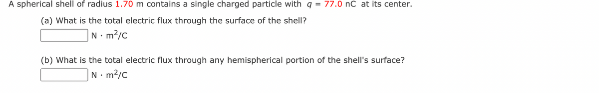 A spherical shell of radius 1.70 m contains a single charged particle with q = 77.0 nC at its center.
(a) What is the total electric flux through the surface of the shell?
N . m²/c
(b) What is the total electric flux through any hemispherical portion of the shell's surface?
N • m²/c