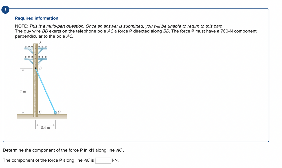 !
Required information
NOTE: This is a multi-part question. Once an answer is submitted, you will be unable to return to this part.
The guy wire BD exerts on the telephone pole AC a force P directed along BD. The force P must have a 760-N component
perpendicular to the pole AC.
7m
B
C
D
Determine the component of the force P in kN along line AC.
The component of the force P along line AC is
kN.