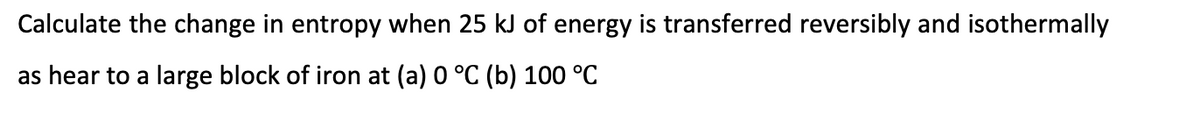 Calculate the change in entropy when 25 kJ of energy is transferred reversibly and isothermally
as hear to a large block of iron at (a) 0 °C (b) 100 °C