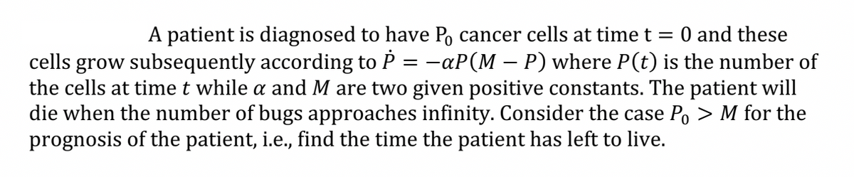 A patient is diagnosed to have Po cancer cells at time t = 0 and these
cells grow subsequently according to P = −aP(M – P) where P(t) is the number of
the cells at time t while a and M are two given positive constants. The patient will
die when the number of bugs approaches infinity. Consider the case Po > M for the
prognosis of the patient, i.e., find the time the patient has left to live.