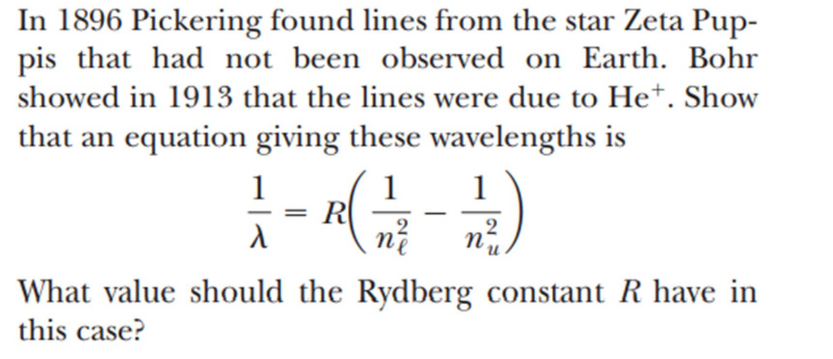 In 1896 Pickering found lines from the star Zeta Pup-
pis that had not been observed on Earth. Bohr
showed in 1913 that the lines were due to He+. Show
that an equation giving these wavelengths is
1-(2)
R(
n²/²
=
λ
What value should the Rydberg constant R have in
this case?
n