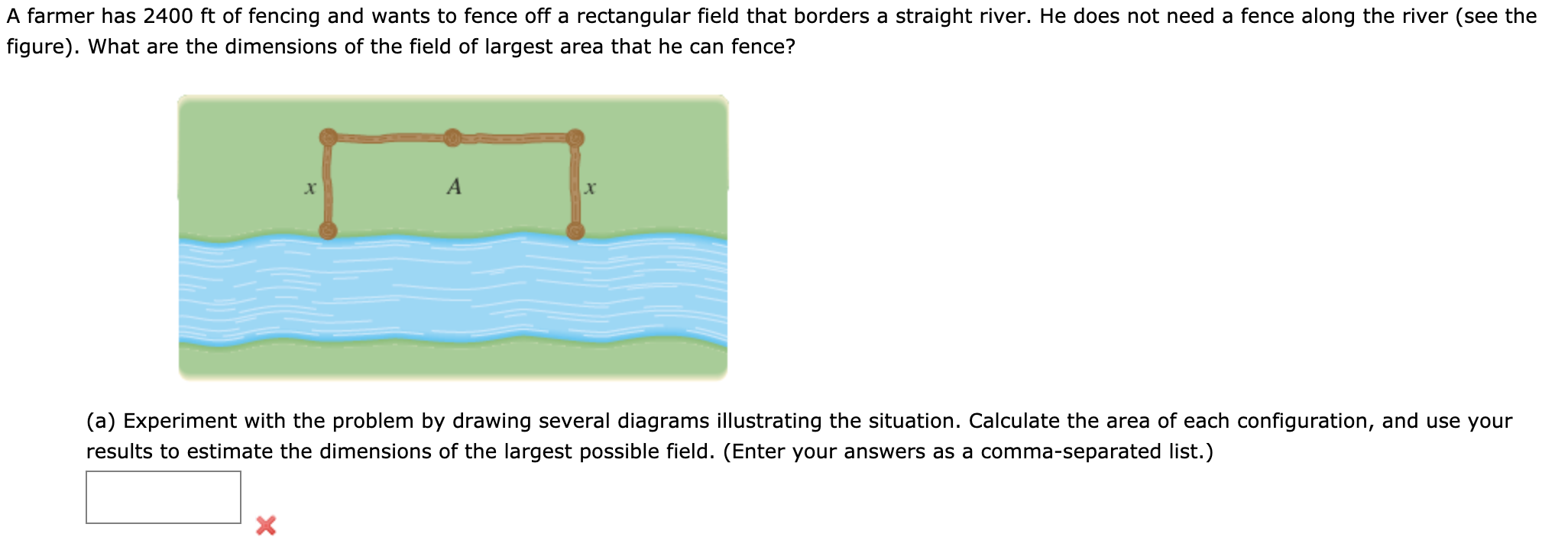 A farmer has 2400 ft of fencing and wants to fence off a rectangular field that borders a straight river. He does not need a fence along the river (see the
figure). What are the dimensions of the field of largest area that he can fence?
A
(a) Experiment with the problem by drawing several diagrams illustrating the situation. Calculate the area of each configuration, and use your
results to estimate the dimensions of the largest possible field. (Enter your answers as a comma-separated list.)
